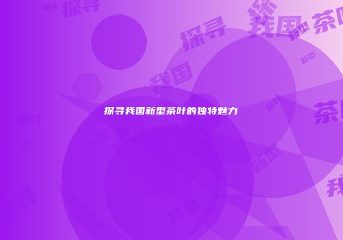 探寻我国新型茶叶的独特魅力