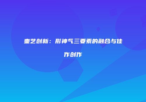 壶艺创新：形神气三要素的融合与佳作创作