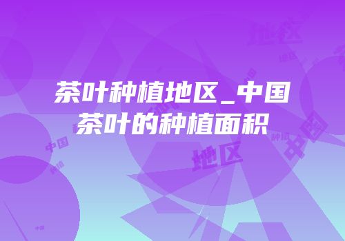 茶叶种植地区_中国茶叶的种植面积