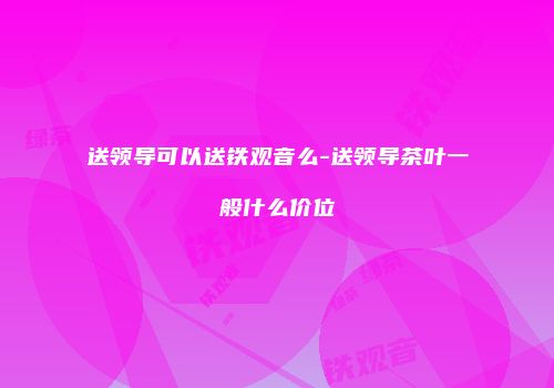 送领导可以送铁观音么-送领导茶叶一般什么价位