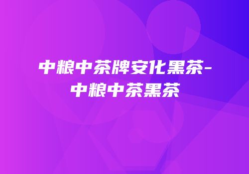 中粮中茶牌安化黑茶-中粮中茶黑茶