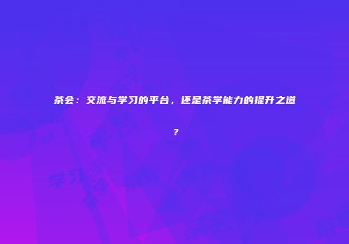 茶会：交流与学习的平台，还是茶学能力的提升之道？