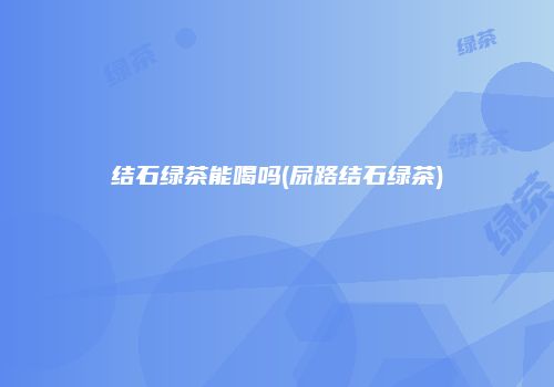 结石绿茶能喝吗(尿路结石绿茶)