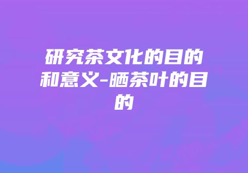 研究茶文化的目的和意义-晒茶叶的目的