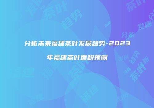 分析未来福建茶叶发展趋势-2023年福建茶叶面积预测
