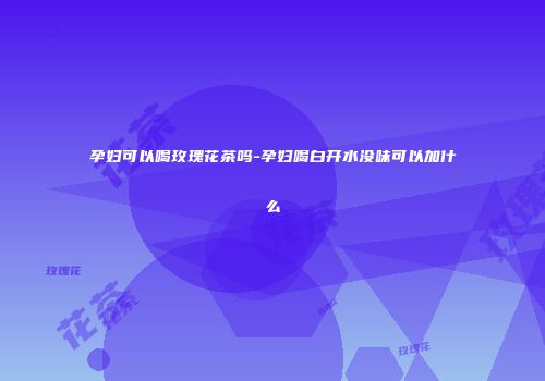 孕妇可以喝玫瑰花茶吗-孕妇喝白开水没味可以加什么