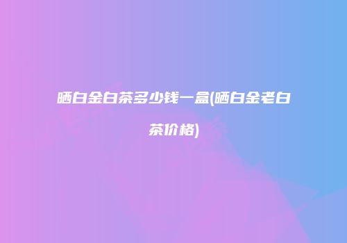 晒白金白茶多少钱一盒(晒白金老白茶价格)