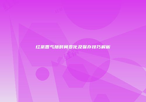红茶香气随时间变化及保存技巧解析