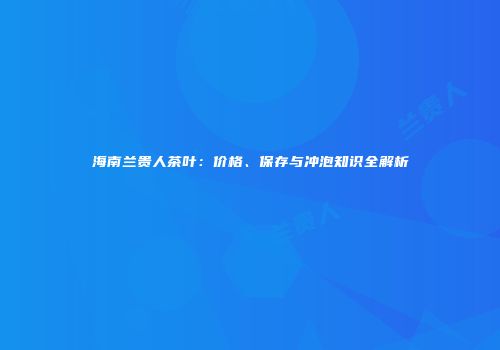 海南兰贵人茶叶：价格、保存与冲泡知识全解析