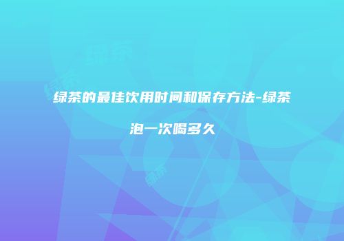 绿茶的最佳饮用时间和保存方法-绿茶泡一次喝多久