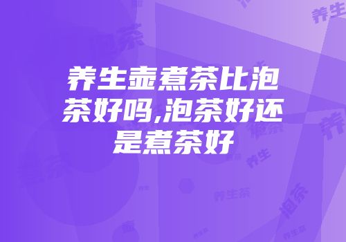 养生壶煮茶比泡茶好吗,泡茶好还是煮茶好