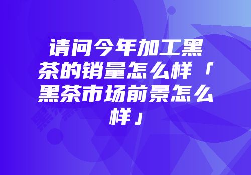 请问今年加工黑茶的销量怎么样「黑茶市场前景怎么样」