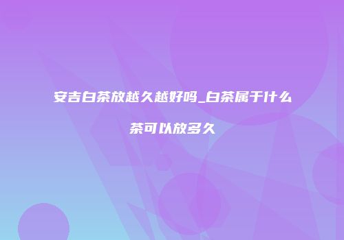 安吉白茶放越久越好吗_白茶属于什么茶可以放多久