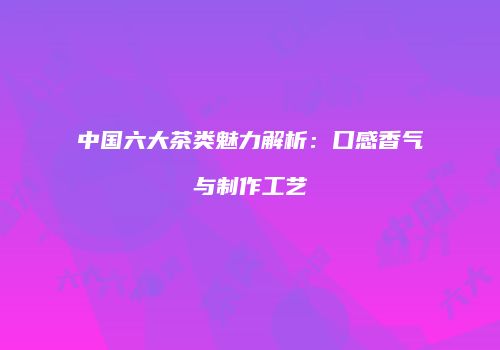 中国六大茶类魅力解析：口感香气与制作工艺