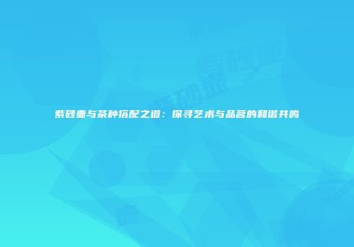 紫砂壶与茶种搭配之道：探寻艺术与品茗的和谐共鸣