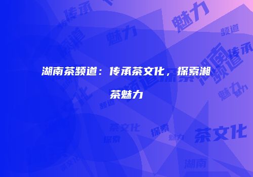 湖南茶频道：传承茶文化，探索湘茶魅力