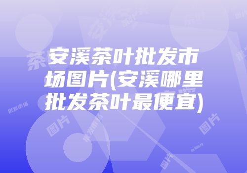 安溪茶叶批发市场图片(安溪哪里批发茶叶最便宜)