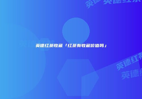 英德红茶收藏「红茶有收藏价值吗」