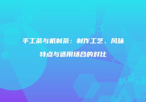 手工茶与机制茶：制作工艺、风味特点与适用场合的对比