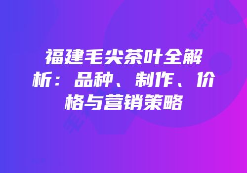 福建毛尖茶叶全解析：品种、制作、价格与营销策略
