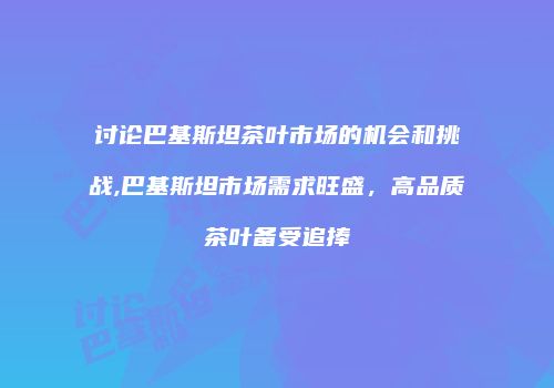 讨论巴基斯坦茶叶市场的机会和挑战,巴基斯坦市场需求旺盛，高品质茶叶备受追捧