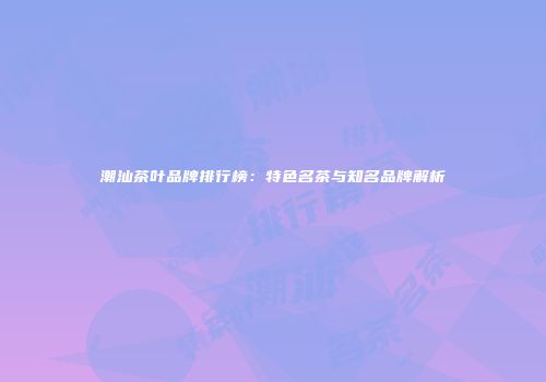 潮汕茶叶品牌排行榜：特色名茶与知名品牌解析