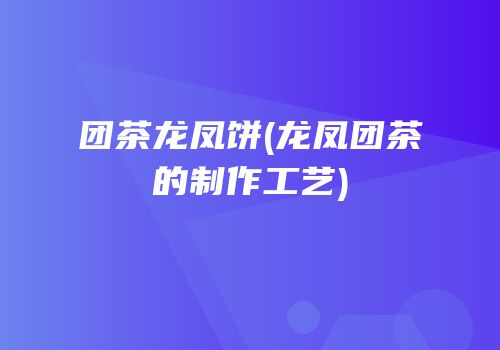 团茶龙凤饼(龙凤团茶的制作工艺)