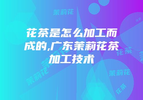 花茶是怎么加工而成的,广东茉莉花茶加工技术