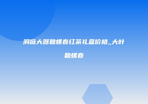 洞庭大器碧螺春红茶礼盒价格_大叶碧螺春