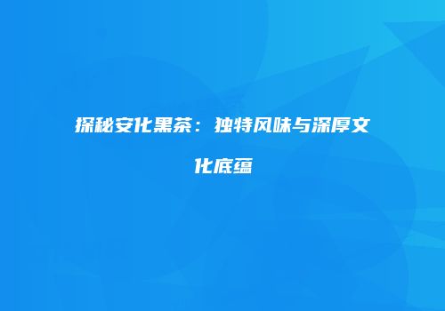 探秘安化黑茶：独特风味与深厚文化底蕴