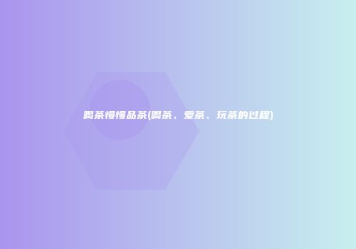 喝茶慢慢品茶(喝茶、爱茶、玩茶的过程)