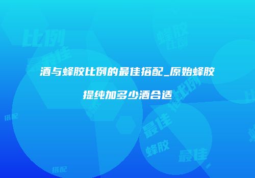 酒与蜂胶比例的最佳搭配_原始蜂胶提纯加多少酒合适