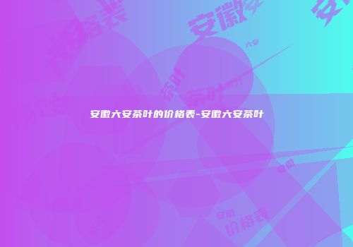 安徽六安茶叶的价格表-安徽六安茶叶