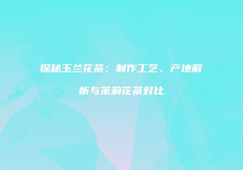 探秘玉兰花茶：制作工艺、产地解析与茉莉花茶对比