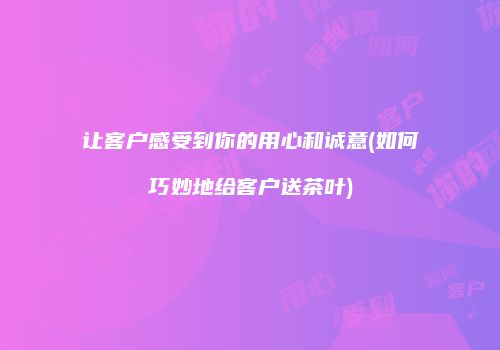 让客户感受到你的用心和诚意(如何巧妙地给客户送茶叶)