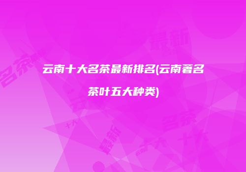 云南十大名茶最新排名(云南著名茶叶五大种类)