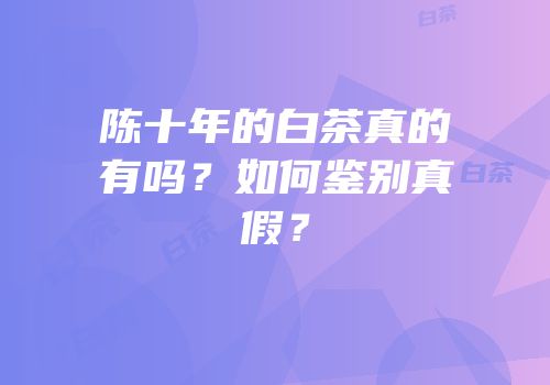 陈十年的白茶真的有吗？如何鉴别真假？