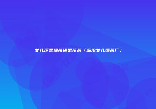 女儿环是绿茶还是花茶「临沧女儿绿茶厂」