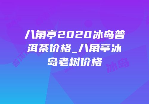 八角亭2020冰岛普洱茶价格_八角亭冰岛老树价格