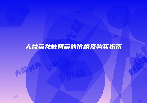 大益茶龙柱圆茶的价格及购买指南