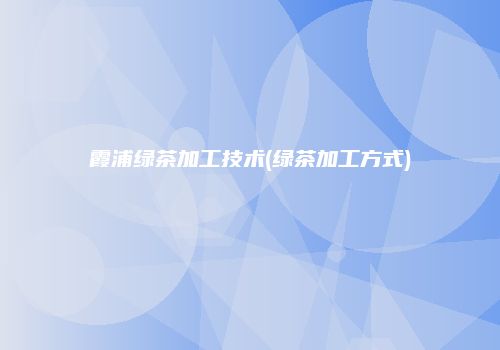 霞浦绿茶加工技术(绿茶加工方式)