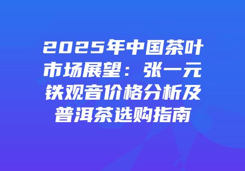 2025年中国茶叶市场展望：张一元铁观音价格分析及普洱茶选购指南