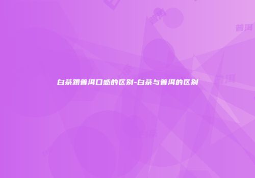 白茶跟普洱口感的区别-白茶与普洱的区别