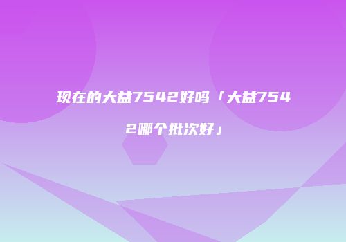 现在的大益7542好吗「大益7542哪个批次好」