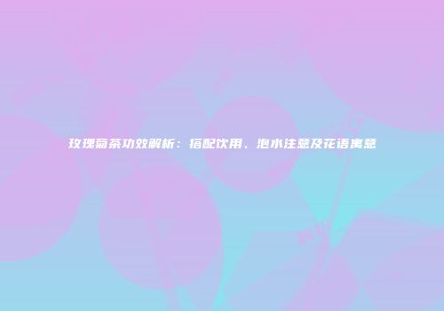 玫瑰菊茶功效解析：搭配饮用、泡水注意及花语寓意