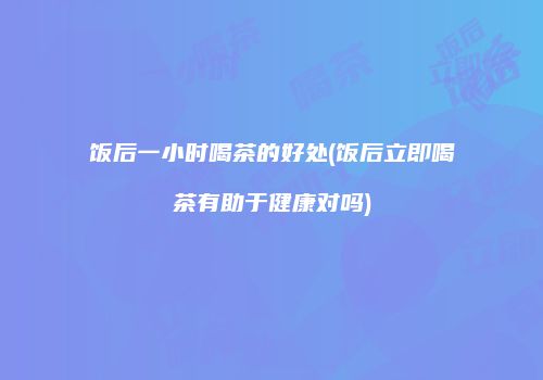 饭后一小时喝茶的好处(饭后立即喝茶有助于健康对吗)
