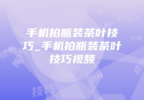 手机拍瓶装茶叶技巧_手机拍瓶装茶叶技巧视频