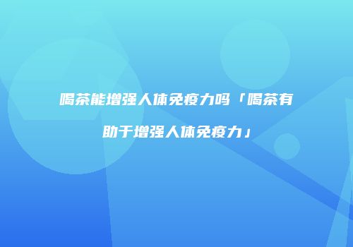 喝茶能增强人体免疫力吗「喝茶有助于增强人体免疫力」