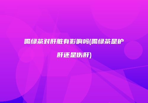喝绿茶对肝脏有影响吗(喝绿茶是护肝还是伤肝)