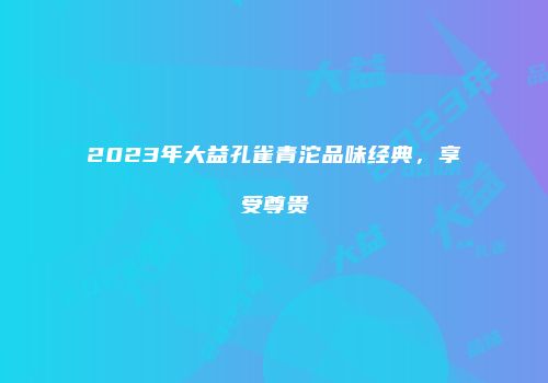 2023年大益孔雀青沱品味经典，享受尊贵